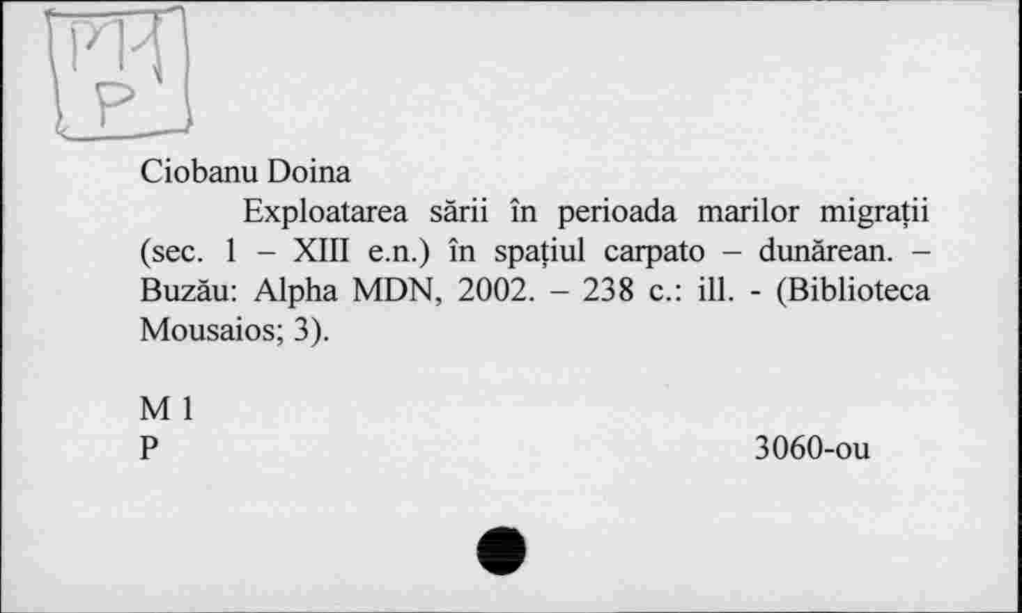 ﻿FR
Ciobanu Doina
Exploatarea särii în perioada marilor migratii (sec. 1 - XIII e.n.) în spatiul carpato - dunärean. -Buzäu: Alpha MDN, 2002. - 238 c.: ill. - (Biblioteca Mousaios; 3).
M 1
P
3060-ou